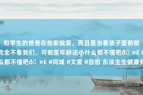 和学生的爸爸在他家做爱，而且是当着孩子面前做爱，太刺激了，孩子完全不看我们，可能是年龄还小什么都不懂吧🤣 #同城 #文爱 #自慰 东谈主生健康有三防