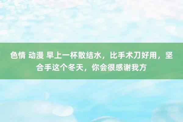 色情 动漫 早上一杯散结水，比手术刀好用，坚合手这个冬天，你会很感谢我方