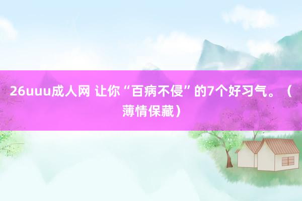 26uuu成人网 让你“百病不侵”的7个好习气。（薄情保藏）