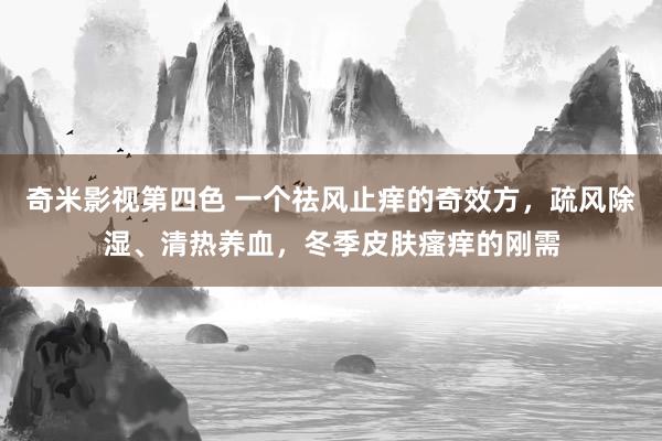 奇米影视第四色 一个祛风止痒的奇效方，疏风除湿、清热养血，冬季皮肤瘙痒的刚需