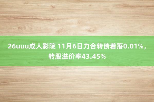 26uuu成人影院 11月6日力合转债着落0.01%，转股溢价率43.45%