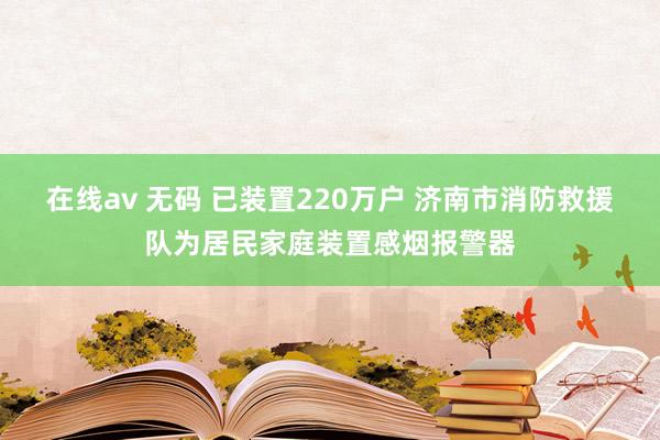 在线av 无码 已装置220万户 济南市消防救援队为居民家庭装置感烟报警器