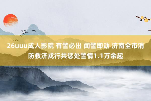 26uuu成人影院 有警必出 闻警即动 济南全市消防救济戎行共惩处警情1.1万余起