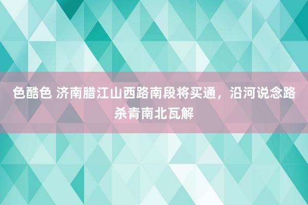 色酷色 济南腊江山西路南段将买通，沿河说念路杀青南北瓦解