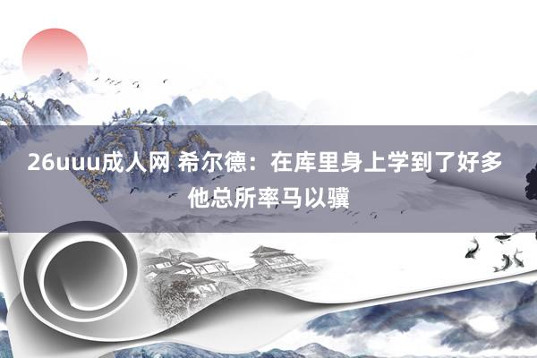 26uuu成人网 希尔德：在库里身上学到了好多 他总所率马以骥