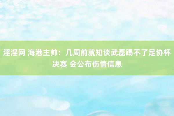 淫淫网 海港主帅：几周前就知谈武磊踢不了足协杯决赛 会公布伤情信息