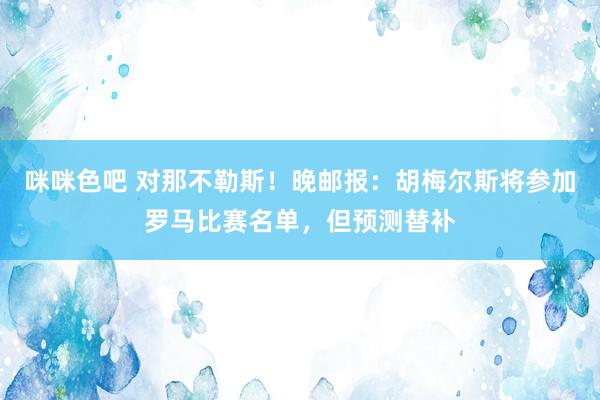 咪咪色吧 对那不勒斯！晚邮报：胡梅尔斯将参加罗马比赛名单，但预测替补