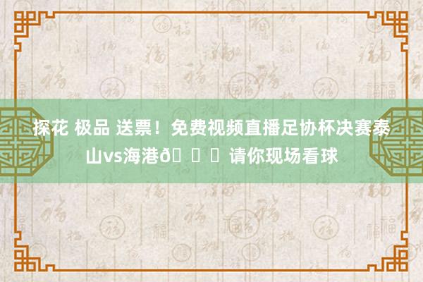 探花 极品 送票！免费视频直播足协杯决赛泰山vs海港🎁请你现场看球