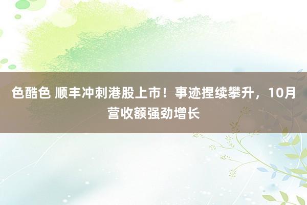 色酷色 顺丰冲刺港股上市！事迹捏续攀升，10月营收额强劲增长