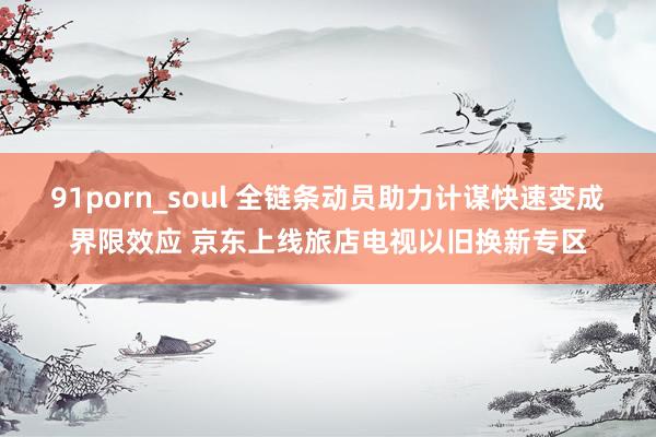 91porn_soul 全链条动员助力计谋快速变成界限效应 京东上线旅店电视以旧换新专区