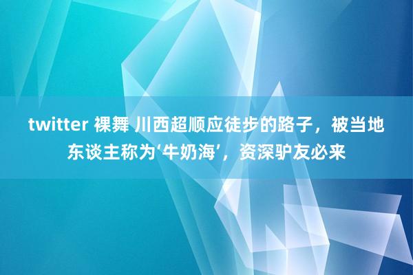 twitter 裸舞 川西超顺应徒步的路子，被当地东谈主称为‘牛奶海’，资深驴友必来