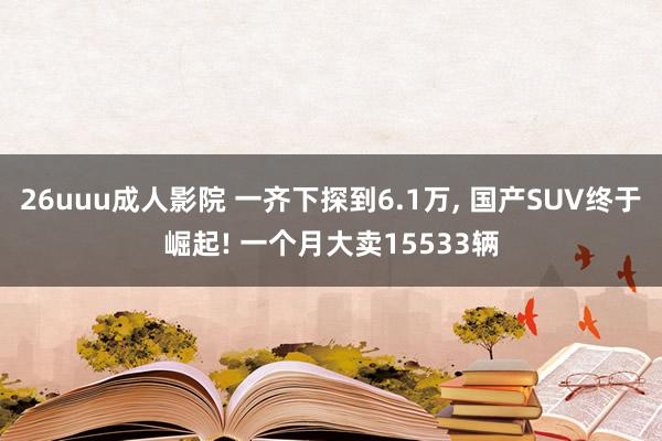 26uuu成人影院 一齐下探到6.1万， 国产SUV终于崛起! 一个月大卖15533辆