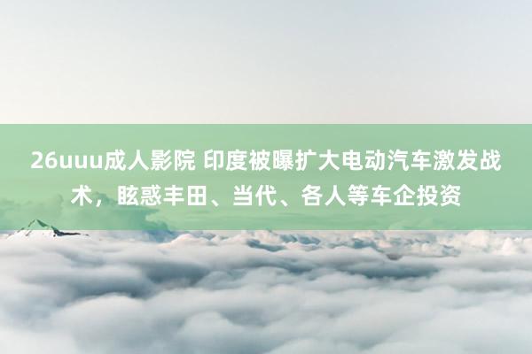 26uuu成人影院 印度被曝扩大电动汽车激发战术，眩惑丰田、当代、各人等车企投资