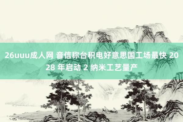 26uuu成人网 音信称台积电好意思国工场最快 2028 年启动 2 纳米工艺量产