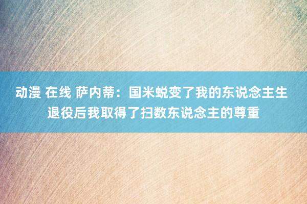 动漫 在线 萨内蒂：国米蜕变了我的东说念主生 退役后我取得了扫数东说念主的尊重