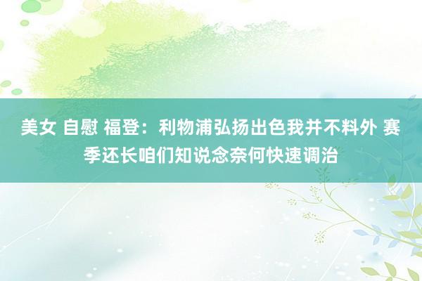 美女 自慰 福登：利物浦弘扬出色我并不料外 赛季还长咱们知说念奈何快速调治