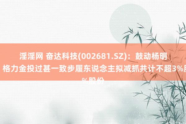 淫淫网 奋达科技(002681.SZ)：鼓动杨明焕、格力金投过甚一致步履东说念主拟减抓共计不超3%股份