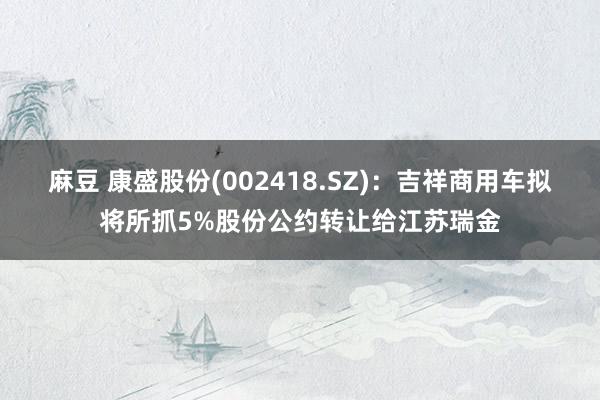 麻豆 康盛股份(002418.SZ)：吉祥商用车拟将所抓5%股份公约转让给江苏瑞金