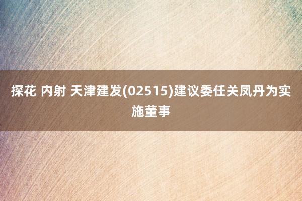 探花 内射 天津建发(02515)建议委任关凤丹为实施董事