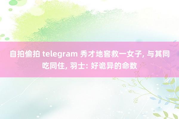 自拍偷拍 telegram 秀才地窖救一女子， 与其同吃同住， 羽士: 好诡异的命数