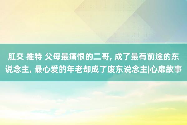 肛交 推特 父母最痛恨的二哥， 成了最有前途的东说念主， 最心爱的年老却成了废东说念主|心扉故事