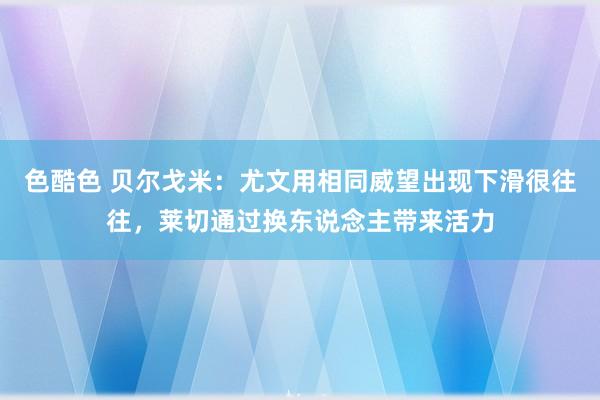 色酷色 贝尔戈米：尤文用相同威望出现下滑很往往，莱切通过换东说念主带来活力