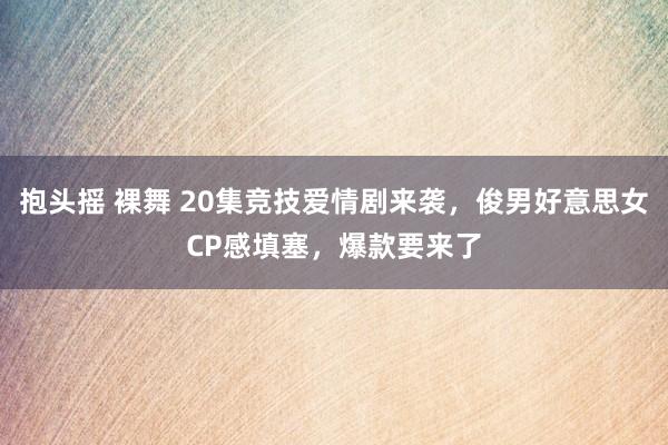 抱头摇 裸舞 20集竞技爱情剧来袭，俊男好意思女CP感填塞，爆款要来了