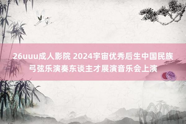 26uuu成人影院 2024宇宙优秀后生中国民族弓弦乐演奏东谈主才展演音乐会上演