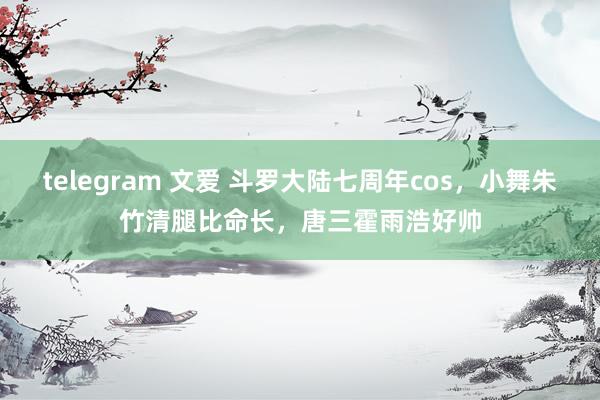 telegram 文爱 斗罗大陆七周年cos，小舞朱竹清腿比命长，唐三霍雨浩好帅