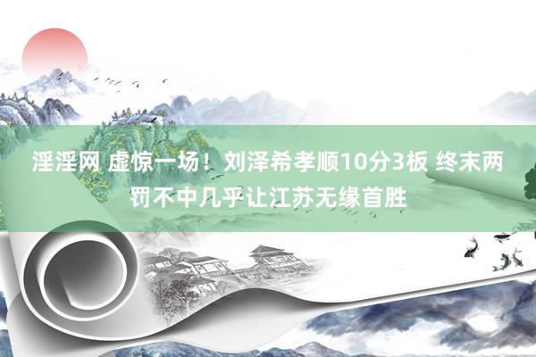 淫淫网 虚惊一场！刘泽希孝顺10分3板 终末两罚不中几乎让江苏无缘首胜