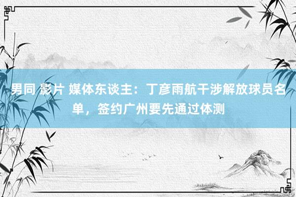 男同 影片 媒体东谈主：丁彦雨航干涉解放球员名单，签约广州要先通过体测