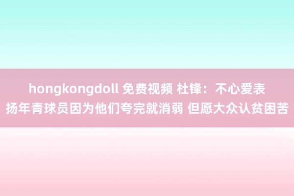 hongkongdoll 免费视频 杜锋：不心爱表扬年青球员因为他们夸完就消弱 但愿大众认贫困苦