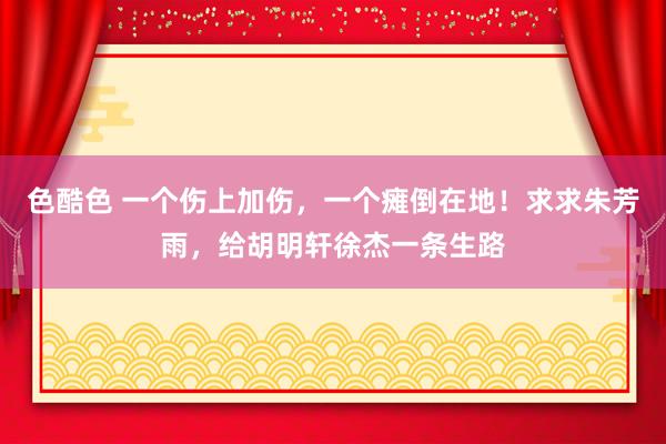 色酷色 一个伤上加伤，一个瘫倒在地！求求朱芳雨，给胡明轩徐杰一条生路