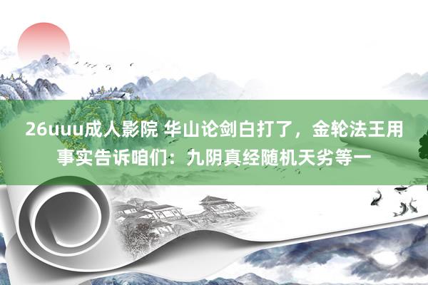 26uuu成人影院 华山论剑白打了，金轮法王用事实告诉咱们：九阴真经随机天劣等一