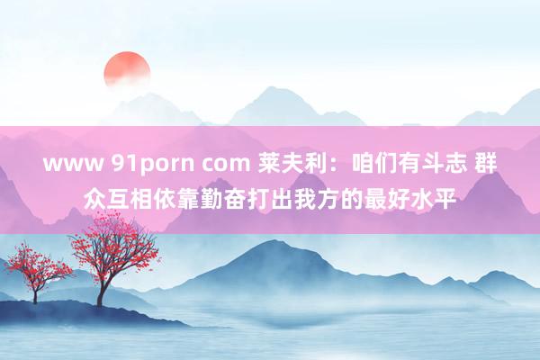 www 91porn com 莱夫利：咱们有斗志 群众互相依靠勤奋打出我方的最好水平