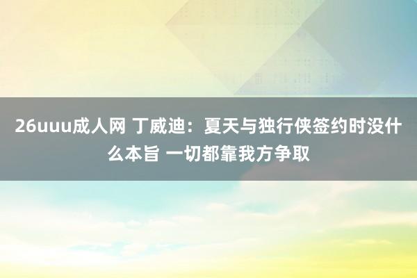 26uuu成人网 丁威迪：夏天与独行侠签约时没什么本旨 一切都靠我方争取