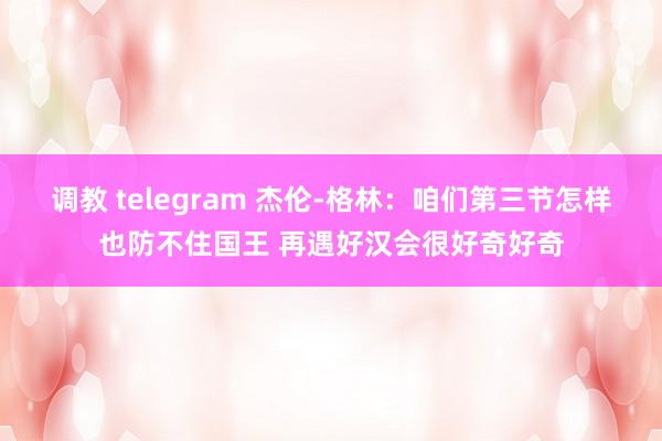 调教 telegram 杰伦-格林：咱们第三节怎样也防不住国王 再遇好汉会很好奇好奇