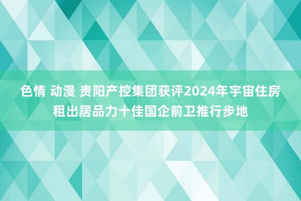 色情 动漫 贵阳产控集团获评2024年宇宙住房租出居品力十佳国企前卫推行步地