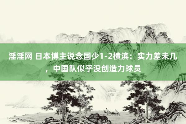 淫淫网 日本博主说念国少1-2横滨：实力差未几，中国队似乎没创造力球员