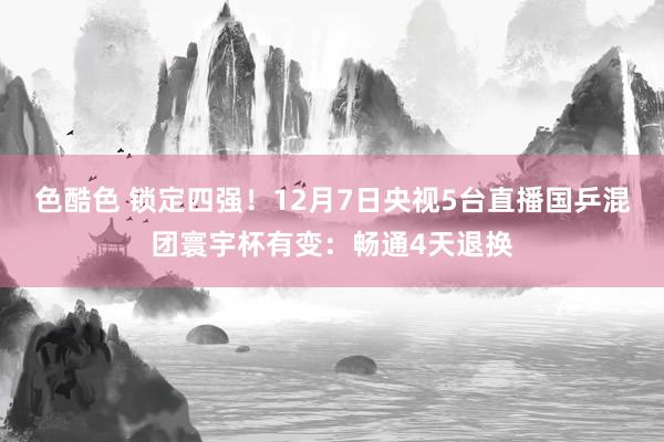 色酷色 锁定四强！12月7日央视5台直播国乒混团寰宇杯有变：畅通4天退换