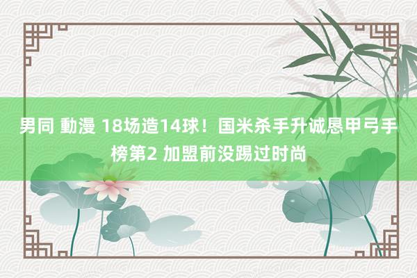 男同 動漫 18场造14球！国米杀手升诚恳甲弓手榜第2 加盟前没踢过时尚