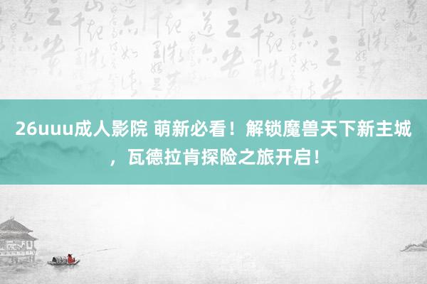 26uuu成人影院 萌新必看！解锁魔兽天下新主城，瓦德拉肯探险之旅开启！