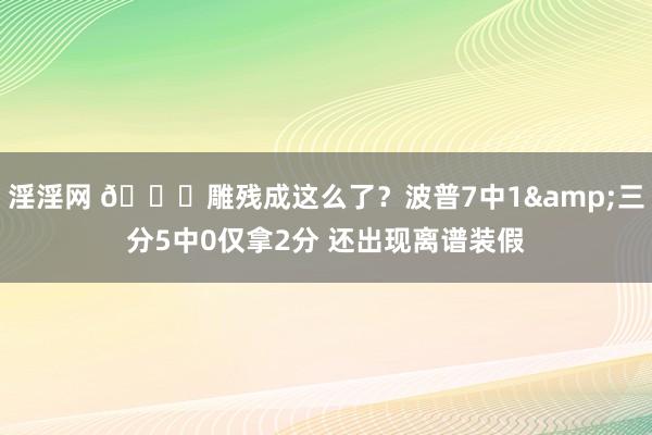 淫淫网 😑雕残成这么了？波普7中1&三分5中0仅拿2分 还出现离谱装假