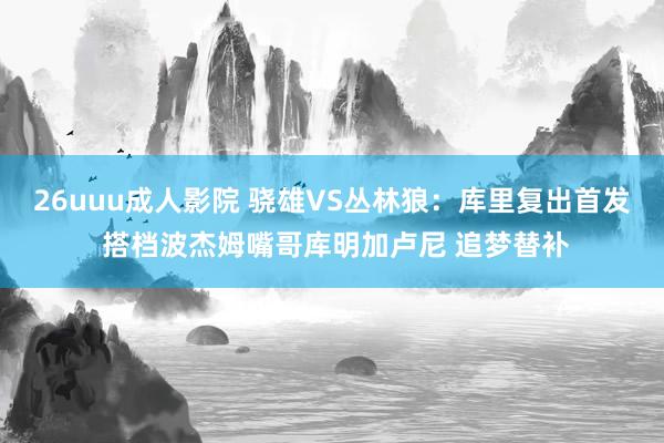 26uuu成人影院 骁雄VS丛林狼：库里复出首发 搭档波杰姆嘴哥库明加卢尼 追梦替补