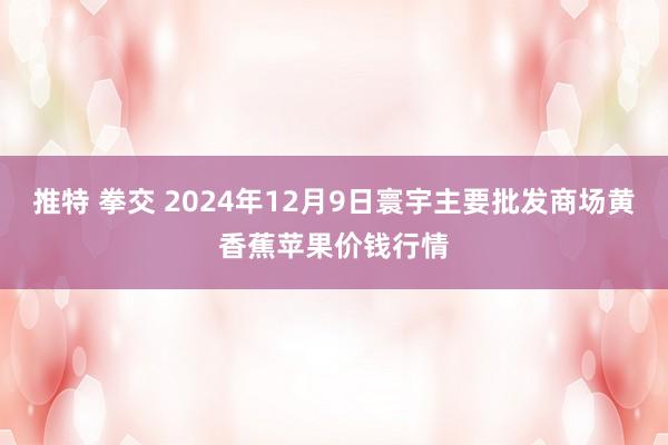 推特 拳交 2024年12月9日寰宇主要批发商场黄香蕉苹果价钱行情