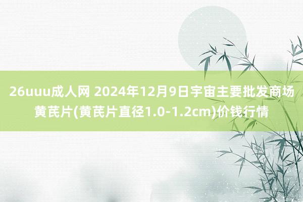 26uuu成人网 2024年12月9日宇宙主要批发商场黄芪片(黄芪片直径1.0-1.2cm)价钱行情