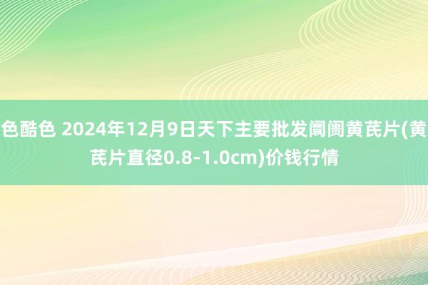 色酷色 2024年12月9日天下主要批发阛阓黄芪片(黄芪片直径0.8-1.0cm)价钱行情