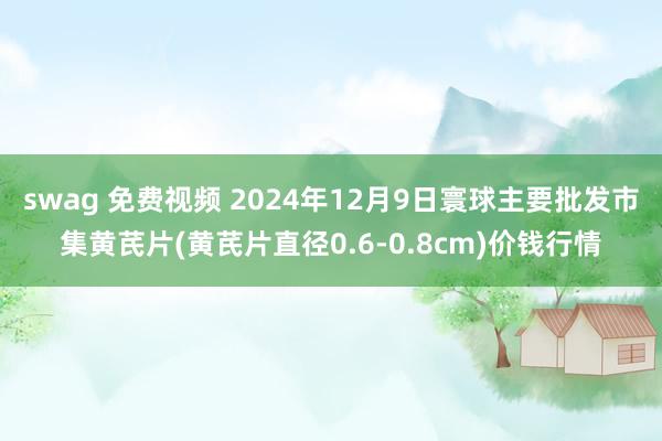 swag 免费视频 2024年12月9日寰球主要批发市集黄芪片(黄芪片直径0.6-0.8cm)价钱行情