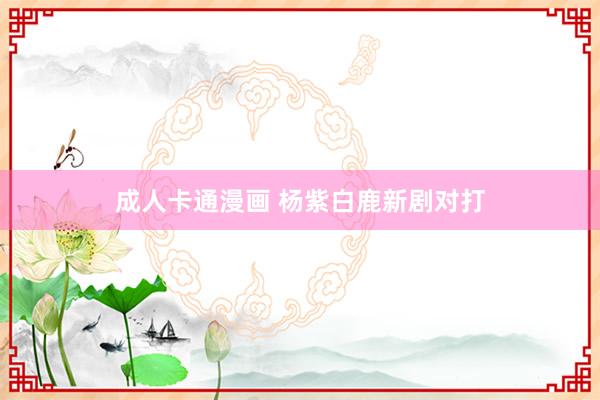 成人卡通漫画 杨紫白鹿新剧对打