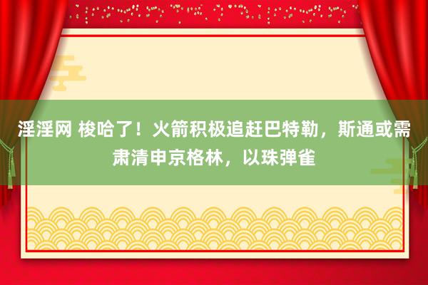 淫淫网 梭哈了！火箭积极追赶巴特勒，斯通或需肃清申京格林，以珠弹雀